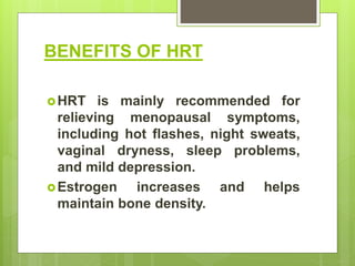 BENEFITS OF HRT
HRT is mainly recommended for
relieving menopausal symptoms,
including hot flashes, night sweats,
vaginal dryness, sleep problems,
and mild depression.
Estrogen increases and helps
maintain bone density.
 