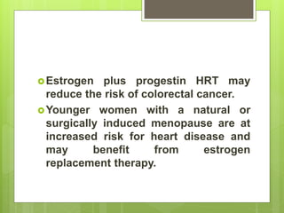 Estrogen plus progestin HRT may
reduce the risk of colorectal cancer.
Younger women with a natural or
surgically induced menopause are at
increased risk for heart disease and
may benefit from estrogen
replacement therapy.
 