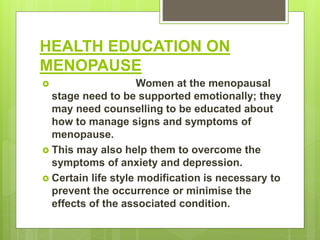 HEALTH EDUCATION ON
MENOPAUSE
 Women at the menopausal
stage need to be supported emotionally; they
may need counselling to be educated about
how to manage signs and symptoms of
menopause.
 This may also help them to overcome the
symptoms of anxiety and depression.
 Certain life style modification is necessary to
prevent the occurrence or minimise the
effects of the associated condition.
 