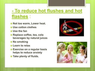 - To reduce hot flushes and hot
flashes :
 Not too warm, Lower heat.
 Use cotton clothes
 Use the fan
 Replace coffee, tea, cola
beverages by natural juices
 No smoking
 Learn to relax
 Exercise on a regular basis
helps to reduce anxiety
 Take plenty of fluids.
 