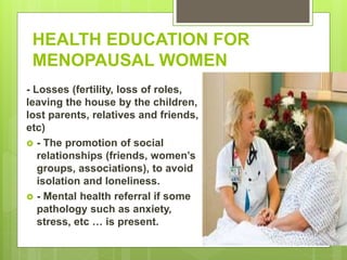 HEALTH EDUCATION FOR
MENOPAUSAL WOMEN
- Losses (fertility, loss of roles,
leaving the house by the children,
lost parents, relatives and friends,
etc)
 - The promotion of social
relationships (friends, women’s
groups, associations), to avoid
isolation and loneliness.
 - Mental health referral if some
pathology such as anxiety,
stress, etc … is present.
 