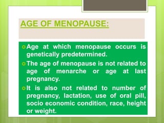 AGE OF MENOPAUSE:
Age at which menopause occurs is
genetically predetermined.
The age of menopause is not related to
age of menarche or age at last
pregnancy.
It is also not related to number of
pregnancy, lactation, use of oral pill,
socio economic condition, race, height
or weight.
 