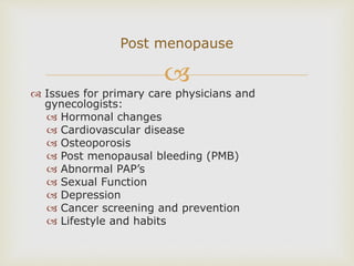 
 Issues for primary care physicians and
gynecologists:
 Hormonal changes
 Cardiovascular disease
 Osteoporosis
 Post menopausal bleeding (PMB)
 Abnormal PAP’s
 Sexual Function
 Depression
 Cancer screening and prevention
 Lifestyle and habits
Post menopause
 