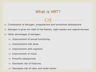  Combination of estrogen, progesterone and sometimes testosterone
 Estrogen is given for relief of hot flashes, night sweats and vaginal dryness
 Other advantages of estrogen:
 Improvement of sexual functioning
 Improvement with sleep
 Improvement with cognition
 Improvement of mood
 Prevents osteoporosis
 Decreases risk of fractures
 Decreases risk of colon and rectal cancer
What is HRT?
 