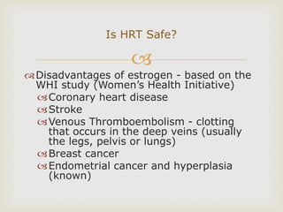 
Disadvantages of estrogen - based on the
WHI study (Women’s Health Initiative)
Coronary heart disease
Stroke
Venous Thromboembolism - clotting
that occurs in the deep veins (usually
the legs, pelvis or lungs)
Breast cancer
Endometrial cancer and hyperplasia
(known)
Is HRT Safe?
 