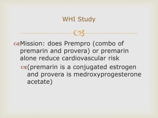 
Mission: does Prempro (combo of
premarin and provera) or premarin
alone reduce cardiovascular risk
(premarin is a conjugated estrogen
and provera is medroxyprogesterone
acetate)
WHI Study
 