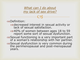 
Definition:
decreased interest in sexual activity or
lack of sexual satisfaction.
40% of women between ages 18 to 59
report some sort of sexual dysfunction.
Sexual functioning is a very important part
of a woman’s relationship with her partner.
Sexual dysfunction is very common during
the perimenopausal and post-menopausal
years.
What can I do about
my lack of sex drive?
 