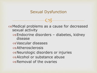 
Medical problems as a cause for decreased
sexual activity
Endocrine disorders – diabetes, kidney
disease
Vascular diseases
Atherosclerosis
Neurologic disorders or injuries
Alcohol or substance abuse
Removal of the ovaries
Sexual Dysfunction
 