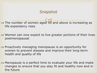  The number of women aged 50 and above is increasing as
life expectancy rises
 Women can now expect to live greater portions of their lives
postmenopausal
 Proactively managing menopause is an opportunity for
women to prevent disease and improve their long-term
health and quality of life
 Menopause is a perfect time to evaluate your life and make
changes to ensure that you stay fit and healthy now and in
the future
Snapshot
 
