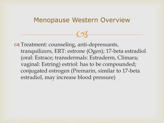 
 Treatment: counseling, anti-depressants,
tranquilizers, ERT: estrone (Ogen); 17-beta estradiol
(oral: Estrace; transdermals: Estraderm, Climara;
vaginal: Estring) estriol: has to be compounded;
conjugated estrogen (Premarin, similar to 17-beta
estradiol, may increase blood pressure)
Menopause Western Overview
 