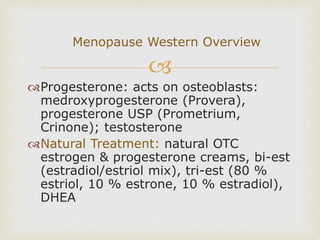 
Progesterone: acts on osteoblasts:
medroxyprogesterone (Provera),
progesterone USP (Prometrium,
Crinone); testosterone
Natural Treatment: natural OTC
estrogen & progesterone creams, bi-est
(estradiol/estriol mix), tri-est (80 %
estriol, 10 % estrone, 10 % estradiol),
DHEA
Menopause Western Overview
 