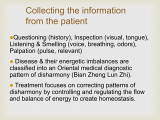 Collecting the information
from the patient
Questioning (history), Inspection (visual, tongue),
Listening & Smelling (voice, breathing, odors),
Palpation (pulse, relevant)
 Disease & their energetic imbalances are
classified into an Oriental medical diagnostic
pattern of disharmony (Bian Zheng Lun Zhi).
 Treatment focuses on correcting patterns of
disharmony by controlling and regulating the flow
and balance of energy to create homeostasis.
 