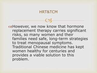 
However, we now know that hormone
replacement therapy carries significant
risks, so many women and their
families need safe, long-term strategies
to treat menopausal symptoms.
Traditional Chinese medicine has kept
women healthy for centuries and
provides a viable solution to this
problem.
HRT&TCM
 