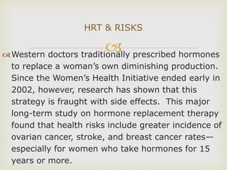 Western doctors traditionally prescribed hormones
to replace a woman’s own diminishing production.
Since the Women’s Health Initiative ended early in
2002, however, research has shown that this
strategy is fraught with side effects. This major
long-term study on hormone replacement therapy
found that health risks include greater incidence of
ovarian cancer, stroke, and breast cancer rates—
especially for women who take hormones for 15
years or more.
HRT & RISKS
 