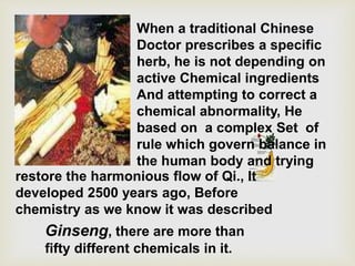 Ginseng, there are more than
fifty different chemicals in it.
When a traditional Chinese
Doctor prescribes a specific
herb, he is not depending on
active Chemical ingredients
And attempting to correct a
chemical abnormality, He
based on a complex Set of
rule which govern balance in
the human body and trying
restore the harmonious flow of Qi., It
developed 2500 years ago, Before
chemistry as we know it was described
 