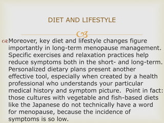 Moreover, key diet and lifestyle changes figure
importantly in long-term menopause management.
Specific exercises and relaxation practices help
reduce symptoms both in the short- and long-term.
Personalized dietary plans present another
effective tool, especially when created by a health
professional who understands your particular
medical history and symptom picture. Point in fact:
those cultures with vegetable and fish-based diets
like the Japanese do not technically have a word
for menopause, because the incidence of
symptoms is so low.
DIET AND LIFESTYLE
 