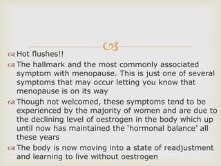  Hot flushes!!
 The hallmark and the most commonly associated
symptom with menopause. This is just one of several
symptoms that may occur letting you know that
menopause is on its way
 Though not welcomed, these symptoms tend to be
experienced by the majority of women and are due to
the declining level of oestrogen in the body which up
until now has maintained the ‘hormonal balance’ all
these years
 The body is now moving into a state of readjustment
and learning to live without oestrogen
 