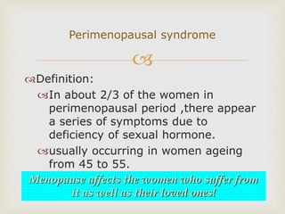 
Definition:
In about 2/3 of the women in
perimenopausal period ,there appear
a series of symptoms due to
deficiency of sexual hormone.
usually occurring in women ageing
from 45 to 55.
Perimenopausal syndrome
Menopause affects the women who suffer from
it as well as their loved ones!
 