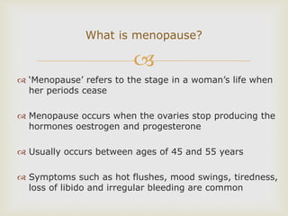 
 ‘Menopause’ refers to the stage in a woman’s life when
her periods cease
 Menopause occurs when the ovaries stop producing the
hormones oestrogen and progesterone
 Usually occurs between ages of 45 and 55 years
 Symptoms such as hot flushes, mood swings, tiredness,
loss of libido and irregular bleeding are common
What is menopause?
 