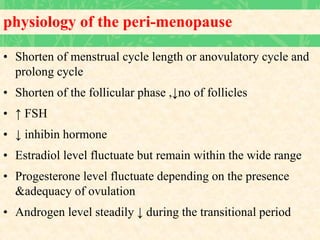 physiology of the peri-menopause
• Shorten of menstrual cycle length or anovulatory cycle and
prolong cycle
• Shorten of the follicular phase ,↓no of follicles
• ↑ FSH
• ↓ inhibin hormone
• Estradiol level fluctuate but remain within the wide range
• Progesterone level fluctuate depending on the presence
&adequacy of ovulation
• Androgen level steadily ↓ during the transitional period
 