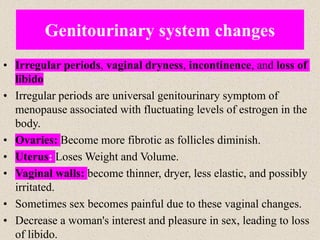 • Irregular periods, vaginal dryness, incontinence, and loss of
libido
• Irregular periods are universal genitourinary symptom of
menopause associated with fluctuating levels of estrogen in the
body.
• Ovaries: Become more fibrotic as follicles diminish.
• Uterus: Loses Weight and Volume.
• Vaginal walls: become thinner, dryer, less elastic, and possibly
irritated.
• Sometimes sex becomes painful due to these vaginal changes.
• Decrease a woman's interest and pleasure in sex, leading to loss
of libido.
Genitourinary system changes
 
