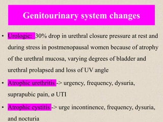 • Urologic: 30% drop in urethral closure pressure at rest and
during stress in postmenopausal women because of atrophy
of the urethral mucosa, varying degrees of bladder and
urethral prolapsed and loss of UV angle
• Atrophic urethritis -> urgency, frequency, dysuria,
suprapubic pain, ø UTI
• Atrophic cystitis -> urge incontinence, frequency, dysuria,
and nocturia
Genitourinary system changes
 