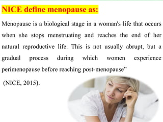 NICE define menopause as:
Menopause is a biological stage in a woman's life that occurs
when she stops menstruating and reaches the end of her
natural reproductive life. This is not usually abrupt, but a
gradual process during which women experience
perimenopause before reaching post-menopause”
(NICE, 2015).
 
