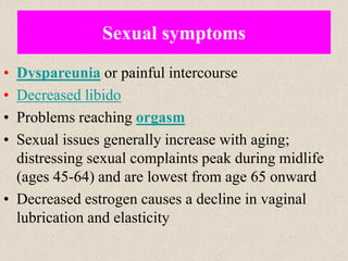 • Dyspareunia or painful intercourse
• Decreased libido
• Problems reaching orgasm
• Sexual issues generally increase with aging;
distressing sexual complaints peak during midlife
(ages 45-64) and are lowest from age 65 onward
• Decreased estrogen causes a decline in vaginal
lubrication and elasticity
Sexual symptoms
 