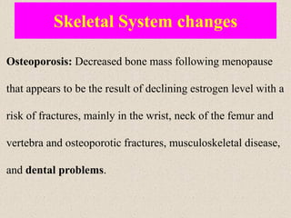 Skeletal System changes
Osteoporosis: Decreased bone mass following menopause
that appears to be the result of declining estrogen level with a
risk of fractures, mainly in the wrist, neck of the femur and
vertebra and osteoporotic fractures, musculoskeletal disease,
and dental problems.
 