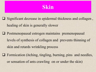 Skin
❑ Significant decrease in epidermal thickness and collagen ,
healing of skin is generally slower
❑ Postmenopausal estrogen maintains premenopausal
levels of synthesis of collagen and prevents thinning of
skin and retards wrinkling process
❑ Formication (itching, tingling, burning, pins and needles,
or sensation of ants crawling on or under the skin)
 