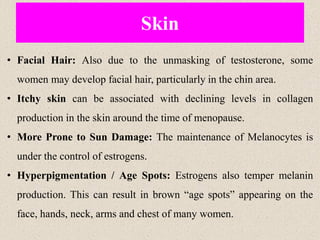 Skin
• Facial Hair: Also due to the unmasking of testosterone, some
women may develop facial hair, particularly in the chin area.
• Itchy skin can be associated with declining levels in collagen
production in the skin around the time of menopause.
• More Prone to Sun Damage: The maintenance of Melanocytes is
under the control of estrogens.
• Hyperpigmentation / Age Spots: Estrogens also temper melanin
production. This can result in brown “age spots” appearing on the
face, hands, neck, arms and chest of many women.
 