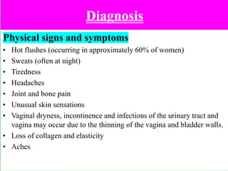 Diagnosis
Physical signs and symptoms
• Hot flushes (occurring in approximately 60% of women)
• Sweats (often at night)
• Tiredness
• Headaches
• Joint and bone pain
• Unusual skin sensations
• Vaginal dryness, incontinence and infections of the urinary tract and
vagina may occur due to the thinning of the vagina and bladder walls.
• Loss of collagen and elasticity
• Aches
 