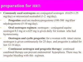 preparation for HRT:
• Commonly used oestrogens are conjugated oestrogen (0.625-1.25
mg/day) or micronized oestradiol (1-2 mg/day).
• Progestins used are medroxyprogestone (100-300 mg/dl)or
ndydrogestrone (5-10 mg/day).
• Oral oestrogen regimen: oestrogen – conjugated equine
oestrogen 0.3 mg or o.625 mg is given daily for woman who had
hysterectomy.
• Oestrogen and cyclic progestin: for a woman with intact uterus
oestrogen is given continuously for 25 days and progestin is added for
last 12-14 days.
• Continuous oestrogen and progestin therapy: continued
combined therapy can prevent endometrial hyperplasia. There may be
irregular bleeding with this regimen.
 