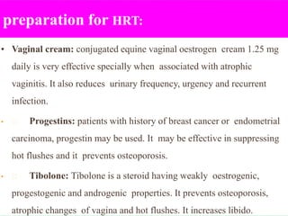 preparation for HRT:
• Vaginal cream: conjugated equine vaginal oestrogen cream 1.25 mg
daily is very effective specially when associated with atrophic
vaginitis. It also reduces urinary frequency, urgency and recurrent
infection.
• Progestins: patients with history of breast cancer or endometrial
carcinoma, progestin may be used. It may be effective in suppressing
hot flushes and it prevents osteoporosis.
• Tibolone: Tibolone is a steroid having weakly oestrogenic,
progestogenic and androgenic properties. It prevents osteoporosis,
atrophic changes of vagina and hot flushes. It increases libido.
 