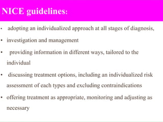 NICE guidelines:
• adopting an individualized approach at all stages of diagnosis,
• investigation and management
• providing information in different ways, tailored to the
individual
• discussing treatment options, including an individualized risk
assessment of each types and excluding contraindications
• offering treatment as appropriate, monitoring and adjusting as
necessary
 