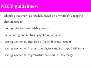 NICE guidelines:
• adapting treatment as needed, based on a woman’s changing
circumstances
• taking into account fertility needs
• considering and address psychological needs
• seeing women at high risk of/or with breast cancer
• seeing women with other risk factors such as type 2 diabetes
• seeing women with premature ovarian insufficiency
 