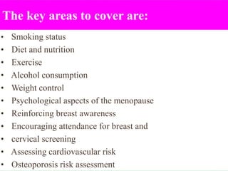 The key areas to cover are:
• Smoking status
• Diet and nutrition
• Exercise
• Alcohol consumption
• Weight control
• Psychological aspects of the menopause
• Reinforcing breast awareness
• Encouraging attendance for breast and
• cervical screening
• Assessing cardiovascular risk
• Osteoporosis risk assessment
 