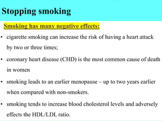 Stopping smoking
:Smoking has many negative effects:
• cigarette smoking can increase the risk of having a heart attack
by two or three times;
• coronary heart disease (CHD) is the most common cause of death
in women
• smoking leads to an earlier menopause – up to two years earlier
when compared with non-smokers.
• smoking tends to increase blood cholesterol levels and adversely
effects the HDL/LDL ratio.
 