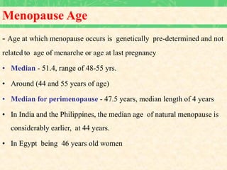Menopause Age
- Age at which menopause occurs is genetically pre-determined and not
related to age of menarche or age at last pregnancy
• Median - 51.4, range of 48-55 yrs.
• Around (44 and 55 years of age)
• Median for perimenopause - 47.5 years, median length of 4 years
• In India and the Philippines, the median age of natural menopause is
considerably earlier, at 44 years.
• In Egypt being 46 years old women
 