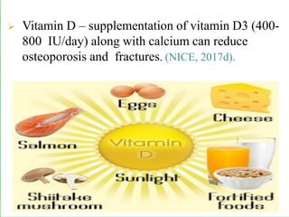 ➢ Vitamin D – supplementation of vitamin D3 (400-
800 IU/day) along with calcium can reduce
osteoporosis and fractures. (NICE, 2017d).
 