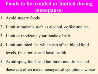 Foods to be avoided or limited during
menopause:
1. Avoid sugary foods
2. Limit stimulants such as alcohol, coffee and tea
3. Limit or moderate your intake of salt
4. Limit saturated fat which can affect blood lipid
levels, the arteries and heart health.
5. Avoid spicy foods and hot foods and drinks and
these can often make menopausal symptoms worse
 