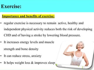 Exercise:
:
Importance and benefits of exercise:
• regular exercise is necessary to remain active, healthy and
independent physical activity reduces both the risk of developing
CHD and of having a stroke by lowering blood pressure.
• It increases energy levels and muscle
strength and bone density
• It can reduce stress, anxiety
• It helps weight loss & improves sleep
 