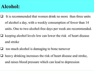Alcohol:
:
❑ It is recommended that women drink no more than three units
of alcohol a day, with a weekly consumption of fewer than 14
units. One to two alcohol-free days per week are recommended.
❑ keeping alcohol levels low can lower the risk of heart disease
and stroke
❑ too much alcohol is damaging to bone turnover
❑ heavy drinking increases the risk of heart disease and stroke,
and raises blood pressure which can lead to depression
 