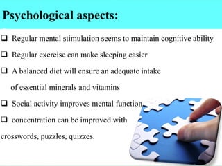 Psychological aspects:
:
❑ Regular mental stimulation seems to maintain cognitive ability
❑ Regular exercise can make sleeping easier
❑ A balanced diet will ensure an adequate intake
of essential minerals and vitamins
❑ Social activity improves mental function
❑ concentration can be improved with
crosswords, puzzles, quizzes.
 