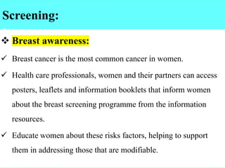 Screening:
:
❖ Breast awareness:
✓ Breast cancer is the most common cancer in women.
✓ Health care professionals, women and their partners can access
posters, leaflets and information booklets that inform women
about the breast screening programme from the information
resources.
✓ Educate women about these risks factors, helping to support
them in addressing those that are modifiable.
 