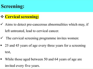 Screening:
:
❖ Cervical screening:
✓ Aims to detect pre-cancerous abnormalities which may, if
left untreated, lead to cervical cancer.
✓ The cervical screening programme invites women:
▪ 25 and 45 years of age every three years for a screening
test,
▪ While those aged between 50 and 64 years of age are
invited every five years.
 