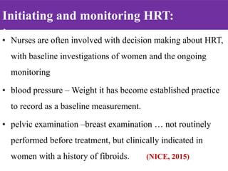 Initiating and monitoring HRT:
:
• Nurses are often involved with decision making about HRT,
with baseline investigations of women and the ongoing
monitoring
• blood pressure – Weight it has become established practice
to record as a baseline measurement.
• pelvic examination –breast examination … not routinely
performed before treatment, but clinically indicated in
women with a history of fibroids. (NICE, 2015)
 
