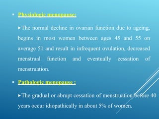  Physiologic menopause:
The normal decline in ovarian function due to ageing,
begins in most women between ages 45 and 55 on
average 51 and result in infrequent ovulation, decreased
menstrual function and eventually cessation of
menstruation.
 Pathologic menopause :
The gradual or abrupt cessation of menstruation before 40
years occur idiopathically in about 5% of women.
 