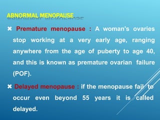 ABNORMAL MENOPAUSE
 Premature menopause : A woman's ovaries
stop working at a very early age, ranging
anywhere from the age of puberty to age 40,
and this is known as premature ovarian failure
(POF).
 Delayed menopause : if the menopause fail to
occur even beyond 55 years it is called
delayed.
 