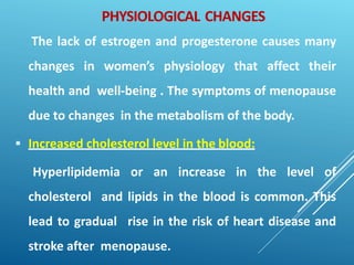 PHYSIOLOGICAL CHANGES
The lack of estrogen and progesterone causes many
changes in women’s physiology that affect their
health and well-being . The symptoms of menopause
due to changes in the metabolism of the body.
 Increased cholesterol level in the blood:
Hyperlipidemia or an increase in the level of
cholesterol and lipids in the blood is common. This
lead to gradual rise in the risk of heart disease and
stroke after menopause.
 